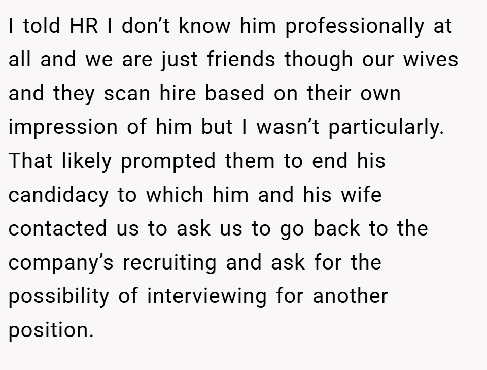 I told HR I don’t know him professionally at all and we are just friends though our wives and they scan hire based on their own impression of him but I wasn’t particularly. That likely prompted them to end his candidacy to which him and his wife contacted us to ask us to go back to the company’s recruiting and ask for the possibility of interviewing for another position.