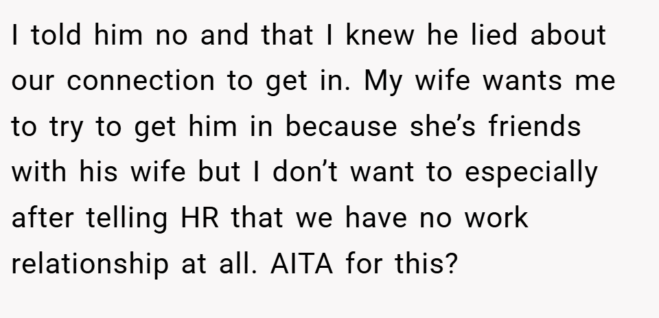 I told him no and that I knew he lied about our connection to get in. My wife wants me to try to get him in because she’s friends with his wife but I don’t want to especially after telling HR that we have no work relationship at all. AITA for this?