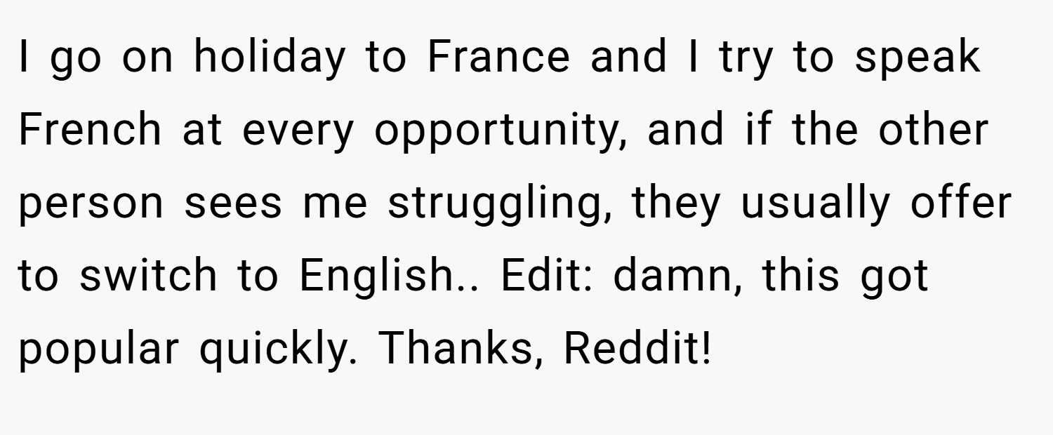 I go on holiday to France and I try to speak French at every opportunity, and if the other person sees me struggling, they usually offer to switch to English.. Edit: damn, this got popular quickly. Thanks, Reddit!