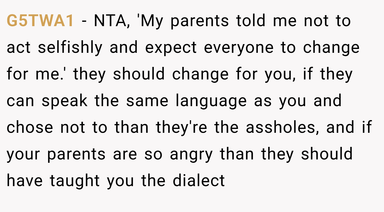 G5TWA1 − NTA, 'My parents told me not to act selfishly and expect everyone to change for me.' they should change for you, if they can speak the same language as you and chose not to than they're the assholes, and if your parents are so angry than they should have taught you the dialect