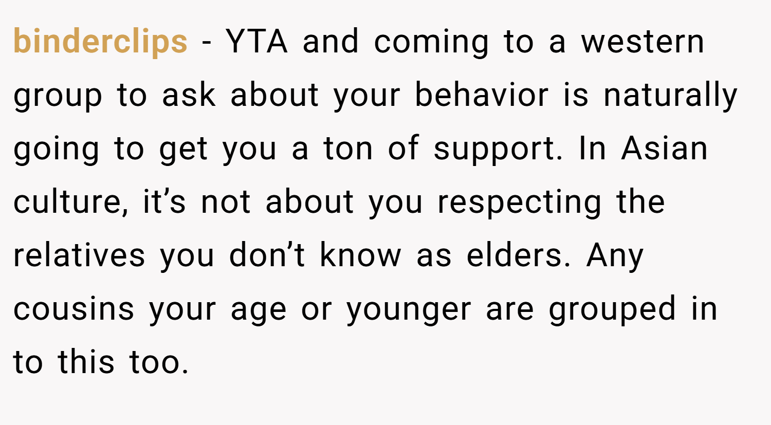 binderclips − YTA and coming to a western group to ask about your behavior is naturally going to get you a ton of support. In Asian culture, it’s not about you respecting the relatives you don’t know as elders. Any cousins your age or younger are grouped in to this too.