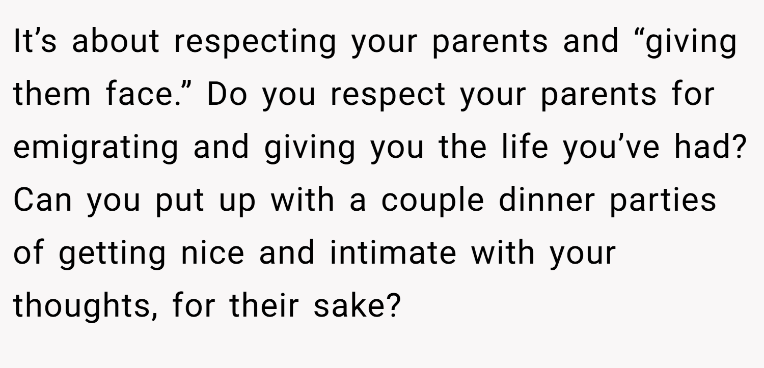 It’s about respecting your parents and “giving them face.” Do you respect your parents for emigrating and giving you the life you’ve had? Can you put up with a couple dinner parties of getting nice and intimate with your thoughts, for their sake?