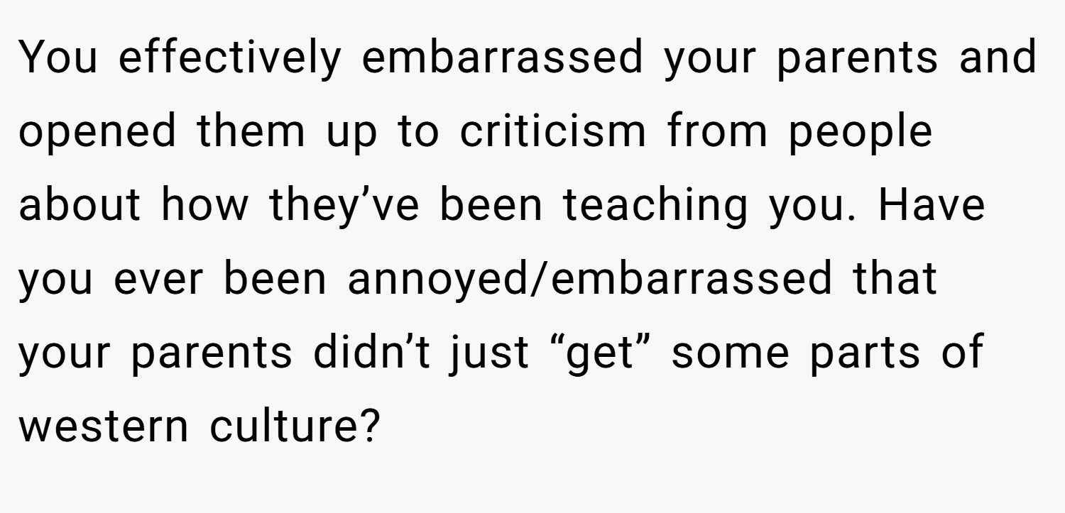 You effectively embarrassed your parents and opened them up to criticism from people about how they’ve been teaching you. Have you ever been annoyed/embarrassed that your parents didn’t just “get” some parts of western culture?