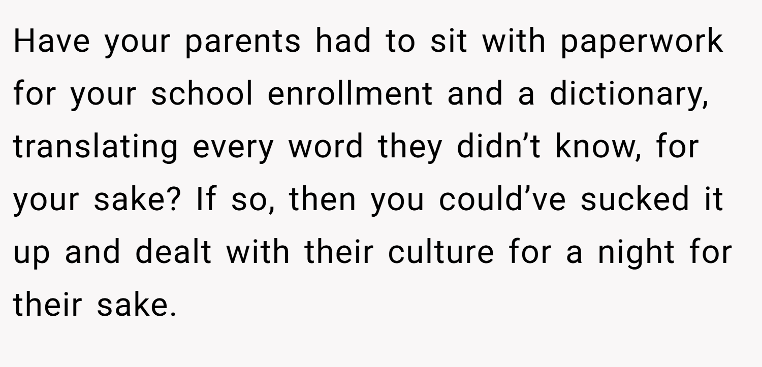 Have your parents had to sit with paperwork for your school enrollment and a dictionary, translating every word they didn’t know, for your sake? If so, then you could’ve sucked it up and dealt with their culture for a night for their sake.