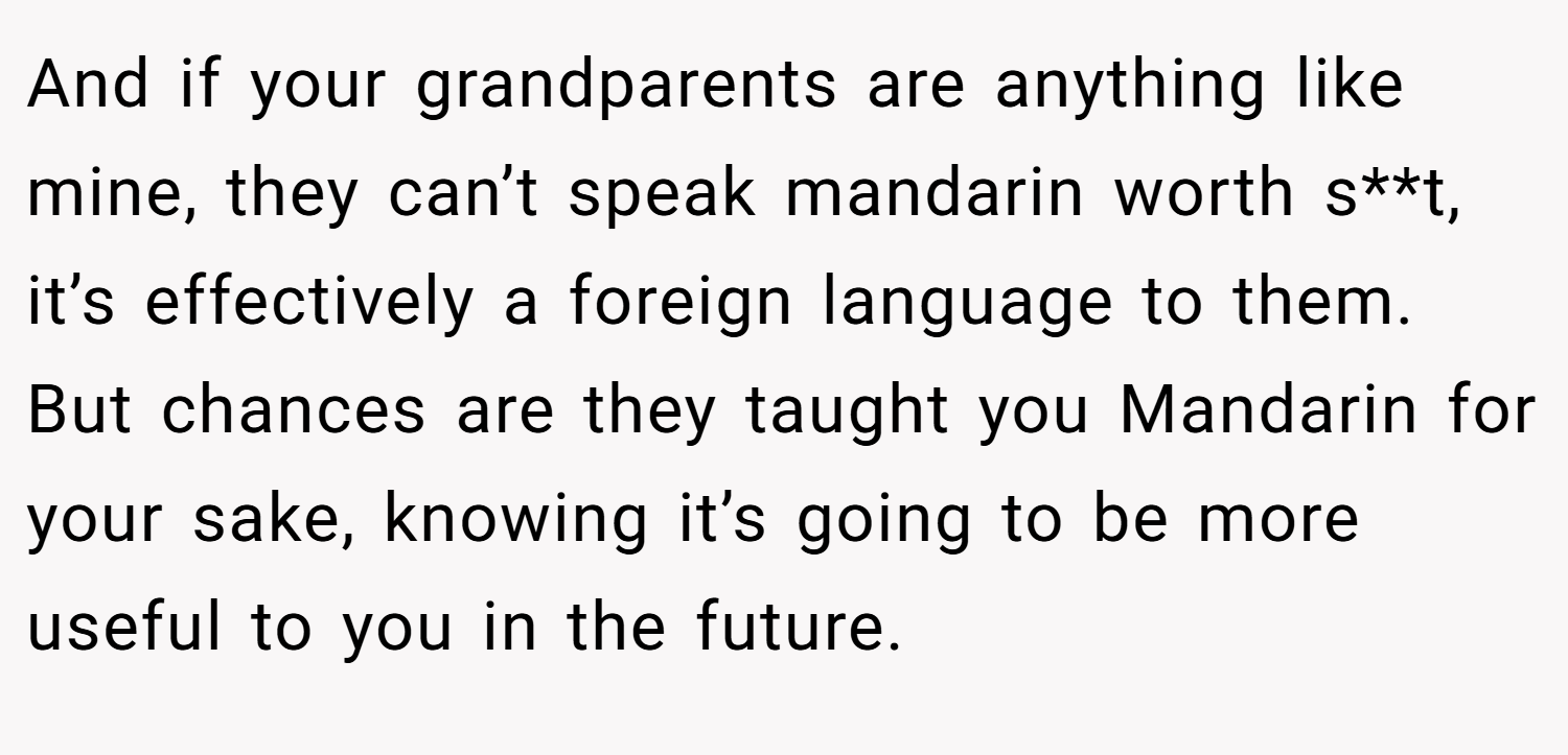 And if your grandparents are anything like mine, they can’t speak mandarin worth s**t, it’s effectively a foreign language to them. But chances are they taught you Mandarin for your sake, knowing it’s going to be more useful to you in the future.