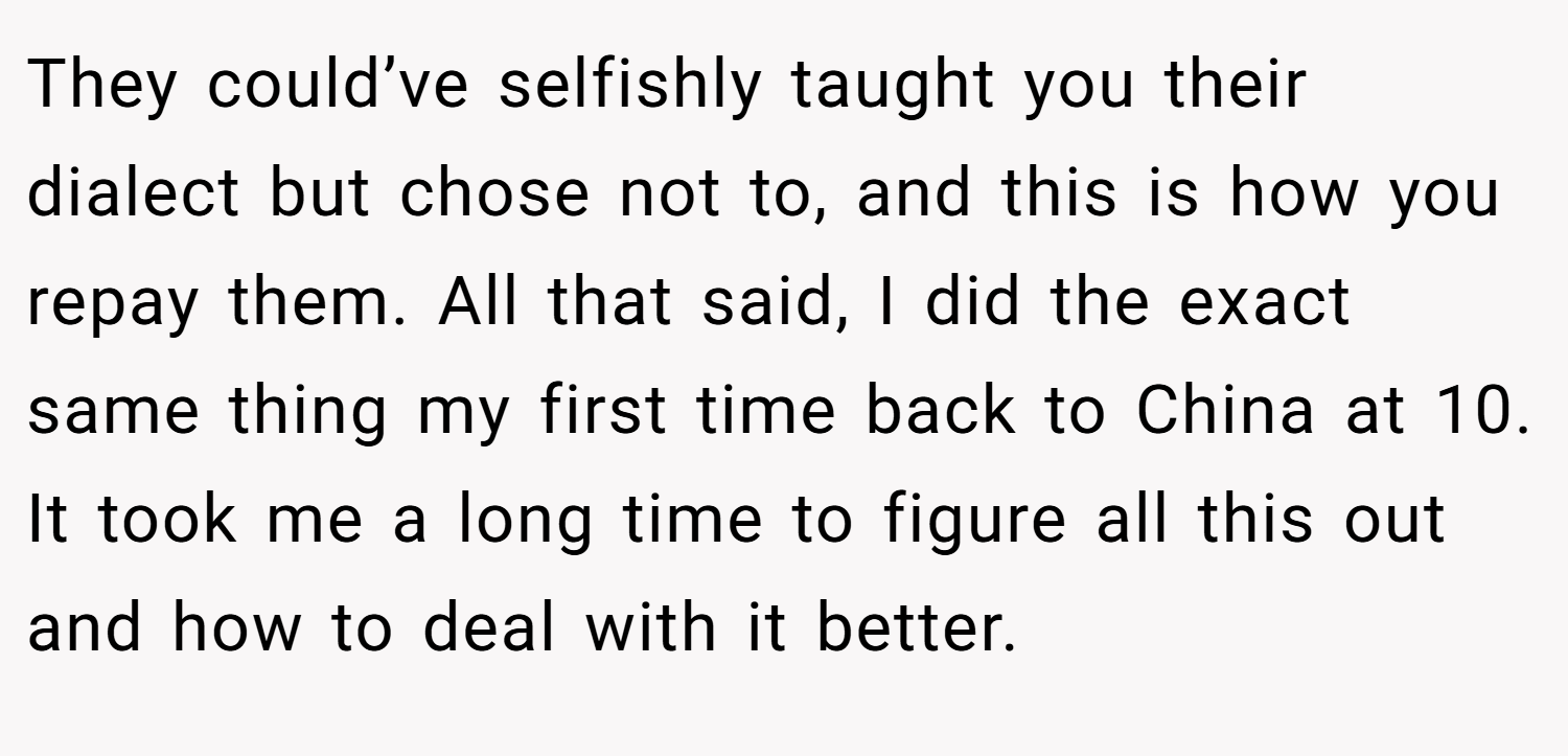 They could’ve selfishly taught you their dialect but chose not to, and this is how you repay them. All that said, I did the exact same thing my first time back to China at 10. It took me a long time to figure all this out and how to deal with it better.