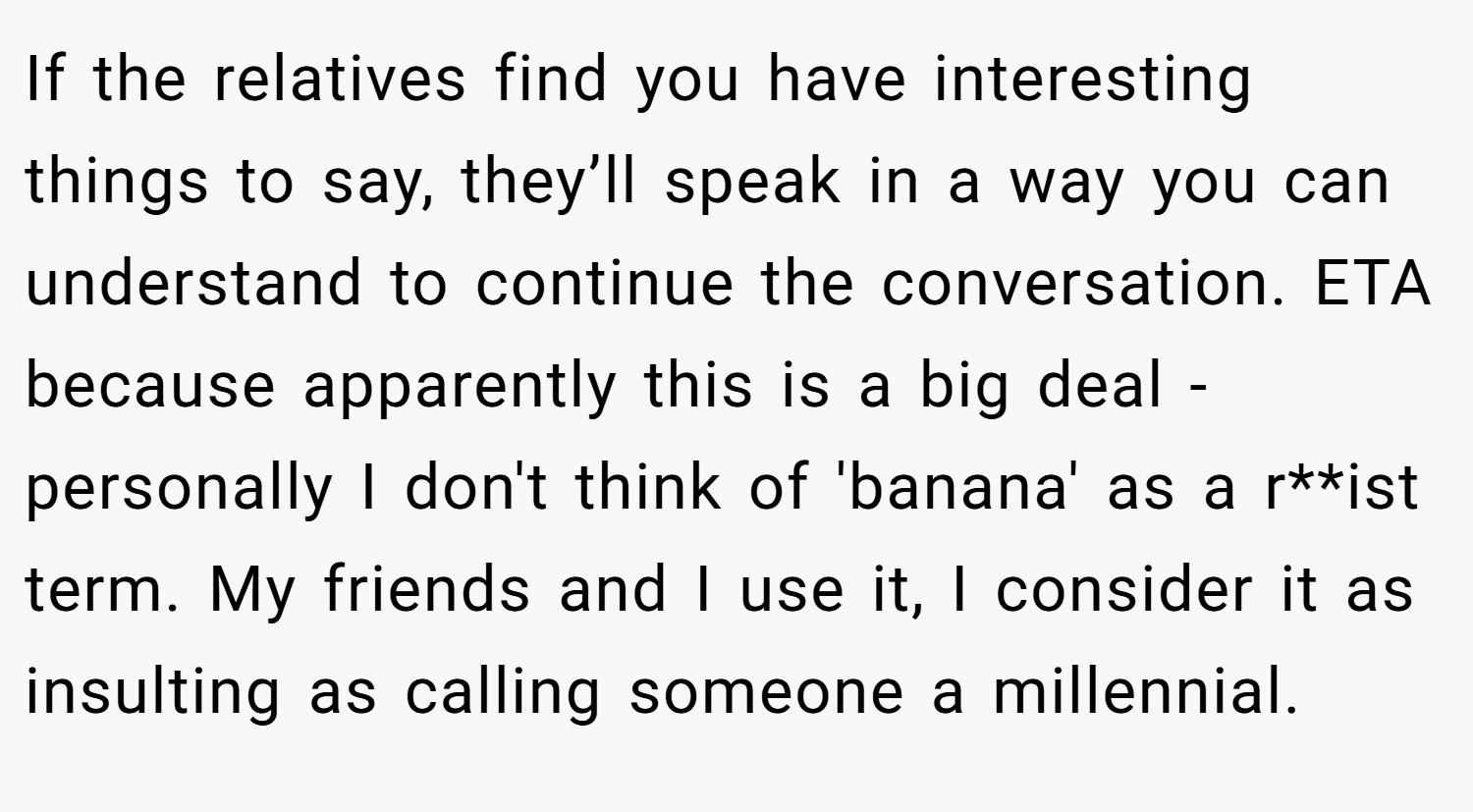 If the relatives find you have interesting things to say, they’ll speak in a way you can understand to continue the conversation. ETA because apparently this is a big deal - personally I don't think of 'banana' as a r**ist term. My friends and I use it, I consider it as insulting as calling someone a millennial.
