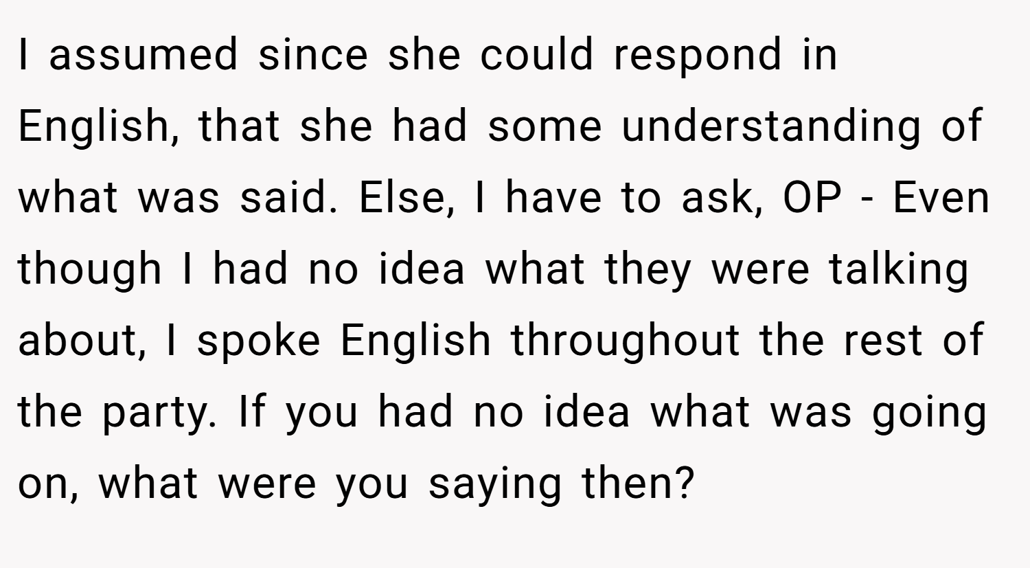 I assumed since she could respond in English, that she had some understanding of what was said. Else, I have to ask, OP - Even though I had no idea what they were talking about, I spoke English throughout the rest of the party. If you had no idea what was going on, what were you saying then?