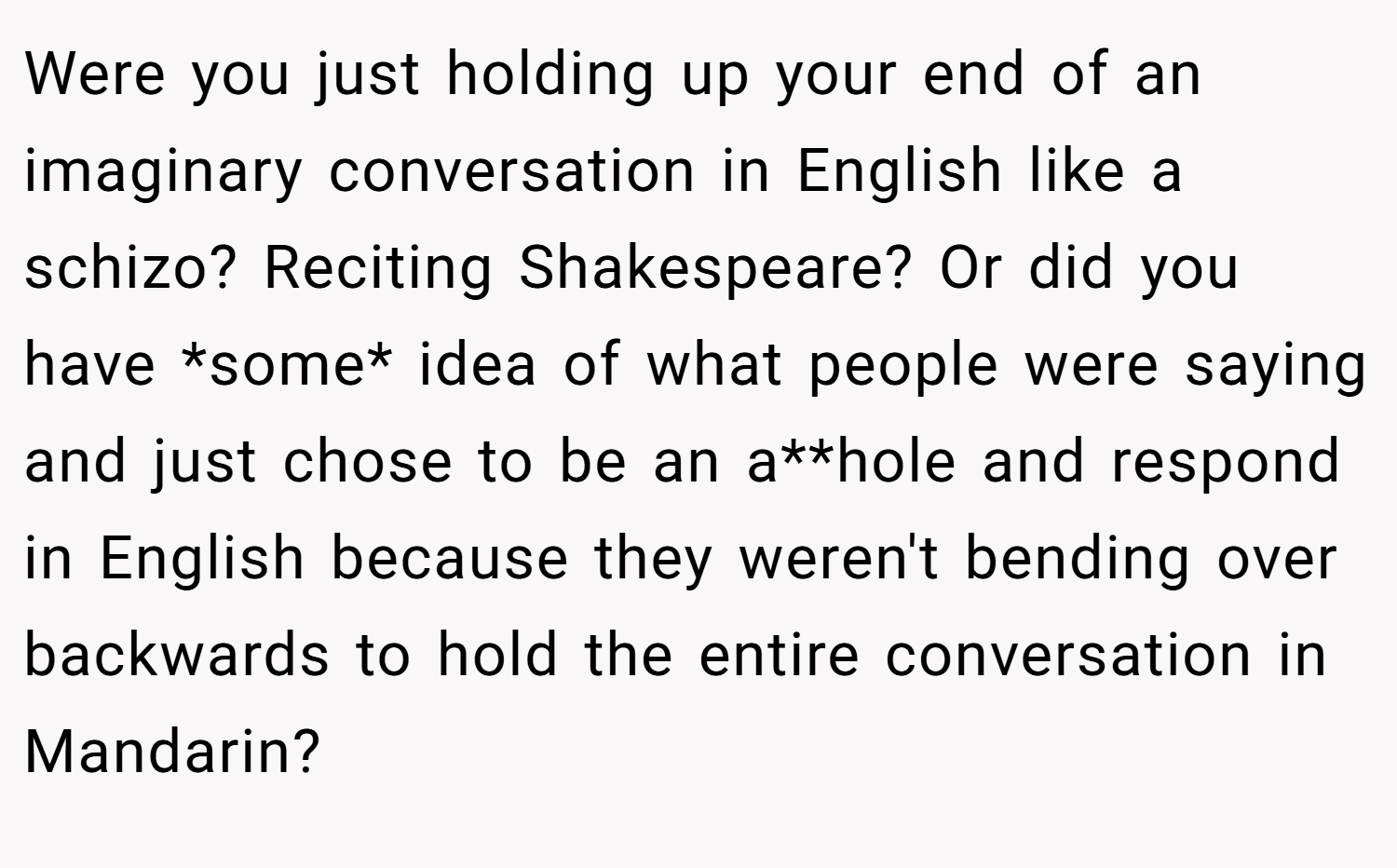 Were you just holding up your end of an imaginary conversation in English like a schizo? Reciting Shakespeare? Or did you have *some* idea of what people were saying and just chose to be an a**hole and respond in English because they weren't bending over backwards to hold the entire conversation in Mandarin?