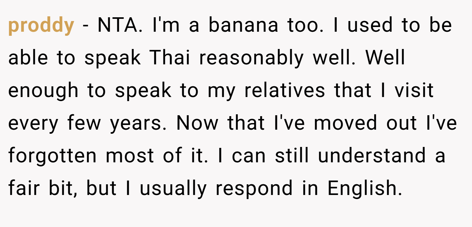 proddy − NTA. I'm a banana too. I used to be able to speak Thai reasonably well. Well enough to speak to my relatives that I visit every few years. Now that I've moved out I've forgotten most of it. I can still understand a fair bit, but I usually respond in English.