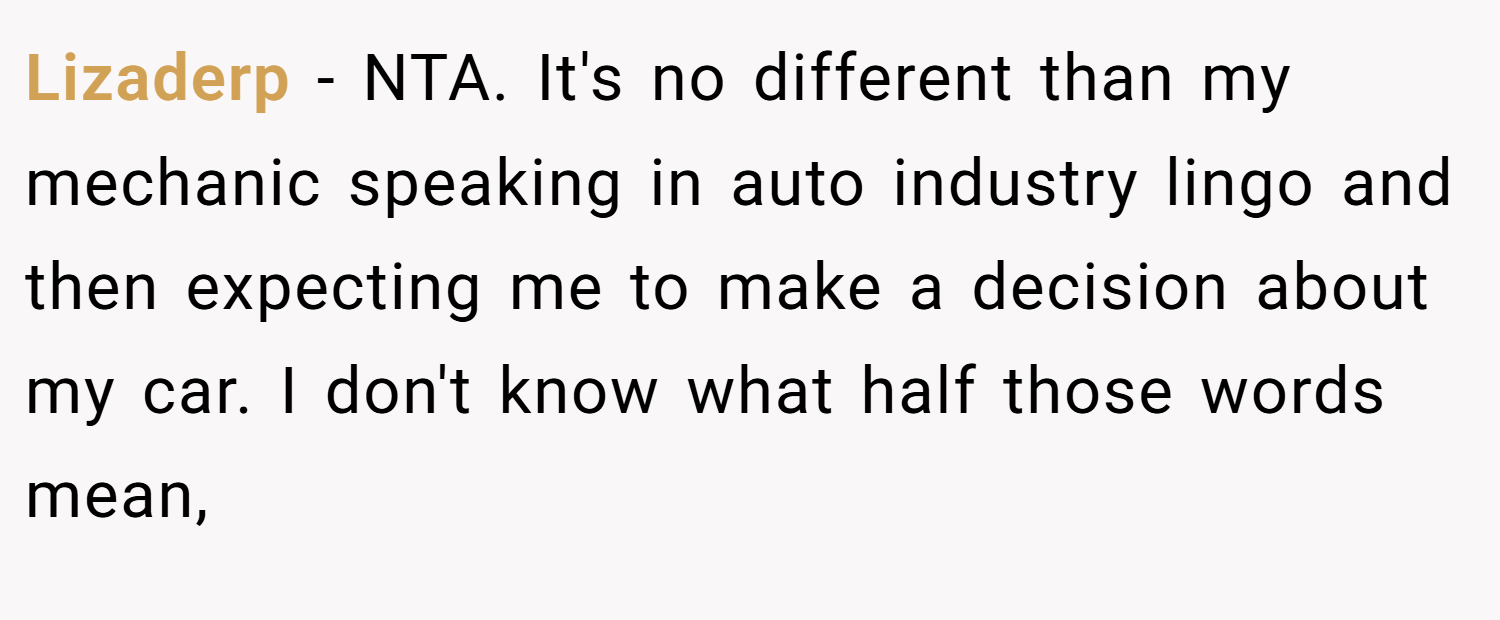 Lizaderp − NTA. It's no different than my mechanic speaking in auto industry lingo and then expecting me to make a decision about my car. I don't know what half those words mean,