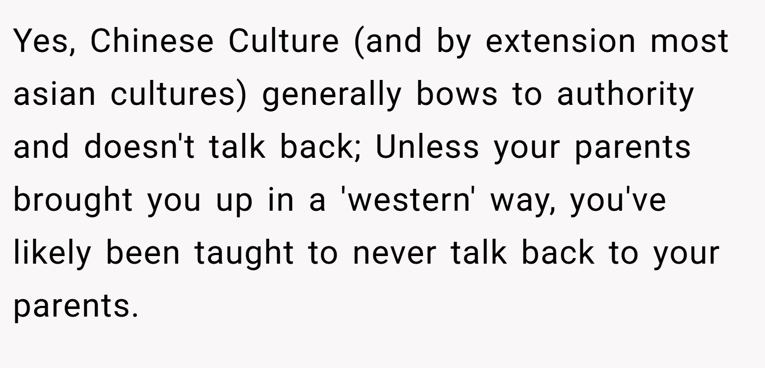 Yes, Chinese Culture (and by extension most asian cultures) generally bows to authority and doesn't talk back; Unless your parents brought you up in a 'western' way, you've likely been taught to never talk back to your parents.