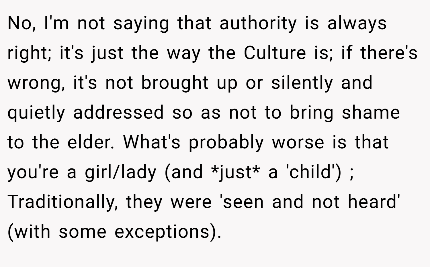 No, I'm not saying that authority is always right; it's just the way the Culture is; if there's wrong, it's not brought up or silently and quietly addressed so as not to bring shame to the elder. What's probably worse is that you're a girl/lady (and *just* a 'child') ; Traditionally, they were 'seen and not heard' (with some exceptions).