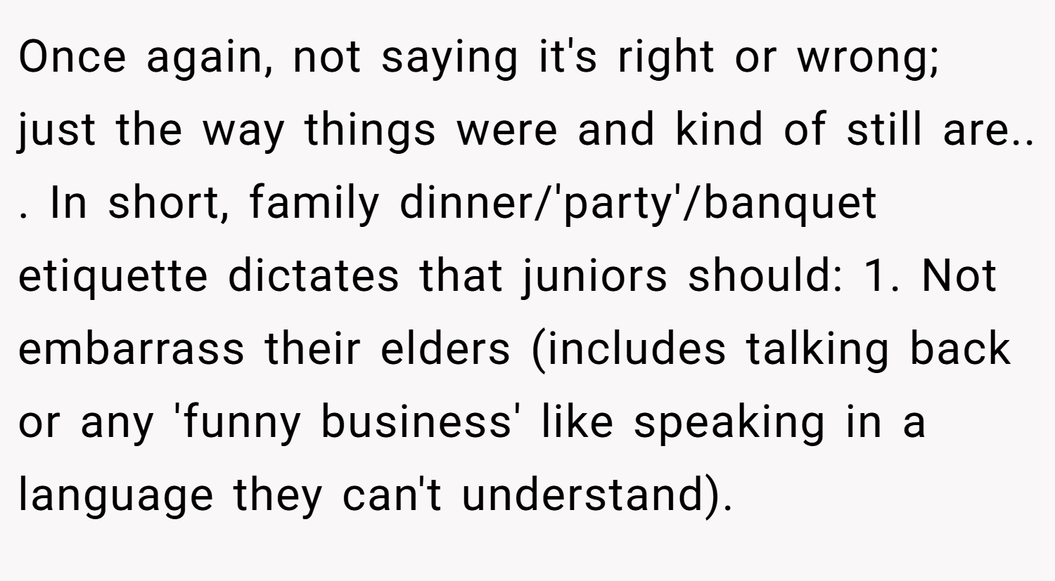 Once again, not saying it's right or wrong; just the way things were and kind of still are.. ​. In short, family dinner/'party'/banquet etiquette dictates that juniors should: 1. Not embarrass their elders (includes talking back or any 'funny business' like speaking in a language they can't understand).