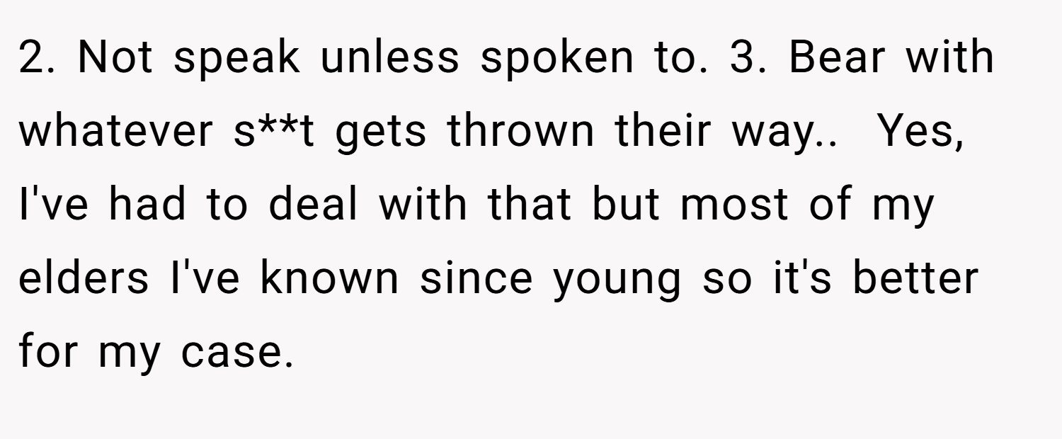 2. Not speak unless spoken to. 3. Bear with whatever s**t gets thrown their way.. ​ Yes, I've had to deal with that but most of my elders I've known since young so it's better for my case.