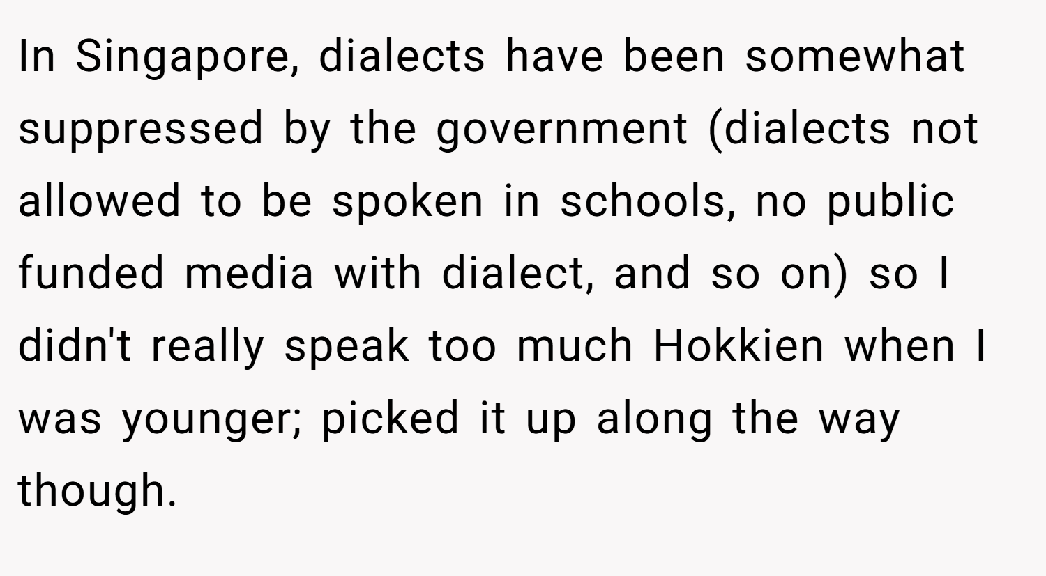 In Singapore, dialects have been somewhat suppressed by the government (dialects not allowed to be spoken in schools, no public funded media with dialect, and so on) so I didn't really speak too much Hokkien when I was younger; picked it up along the way though.
