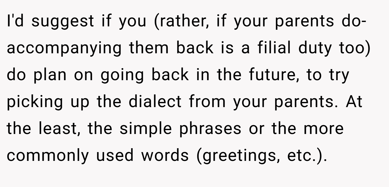 I'd suggest if you (rather, if your parents do-accompanying them back is a filial duty too) do plan on going back in the future, to try picking up the dialect from your parents. At the least, the simple phrases or the more commonly used words (greetings, etc.).