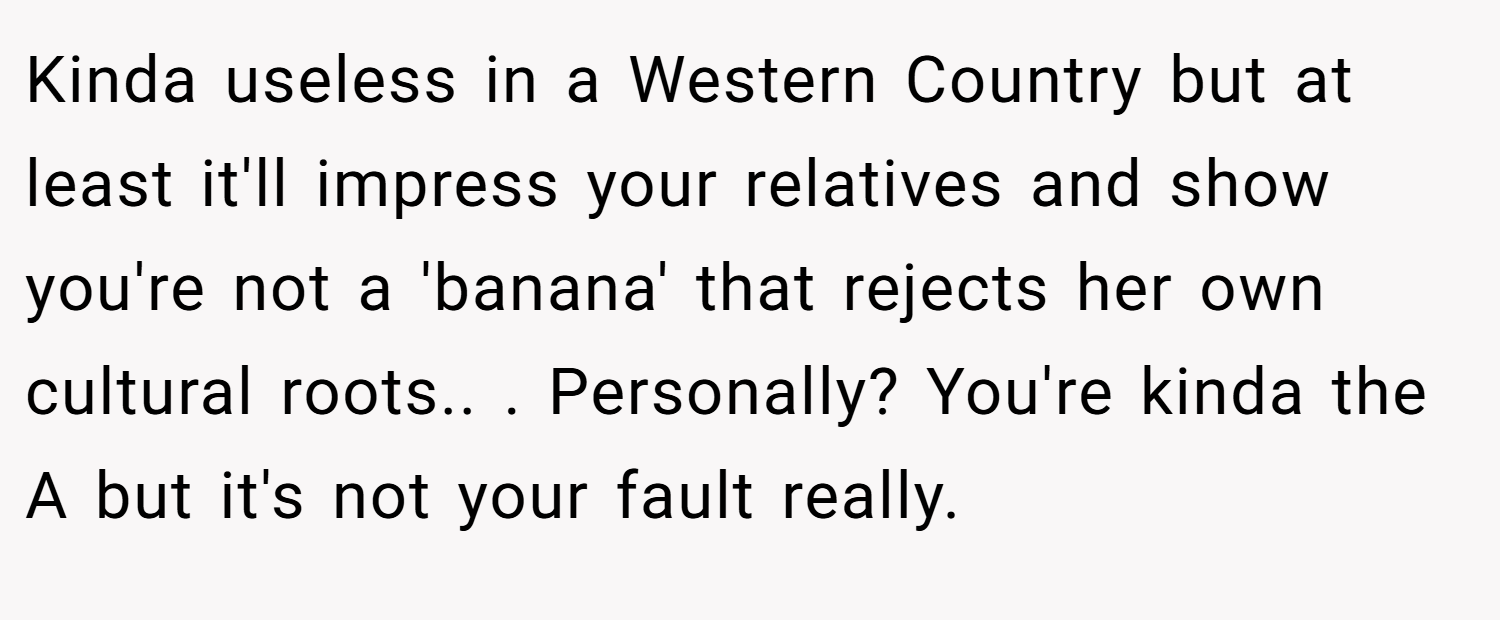 Kinda useless in a Western Country but at least it'll impress your relatives and show you're not a 'banana' that rejects her own cultural roots.. ​. Personally? You're kinda the A but it's not your fault really.