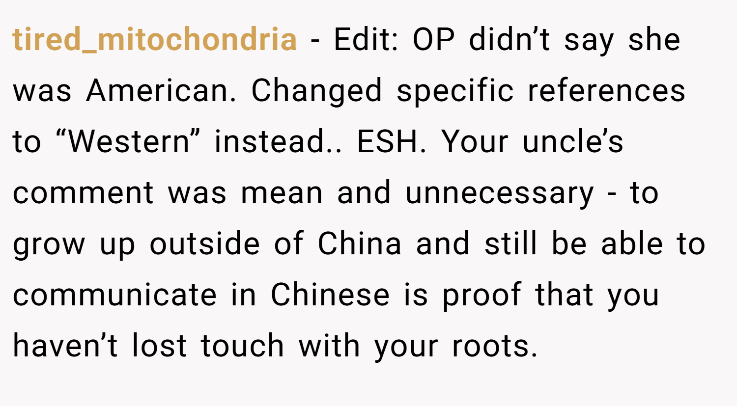 tired_mitochondria − Edit: OP didn’t say she was American. Changed specific references to “Western” instead.. ESH. Your uncle’s comment was mean and unnecessary - to grow up outside of China and still be able to communicate in Chinese is proof that you haven’t lost touch with your roots.