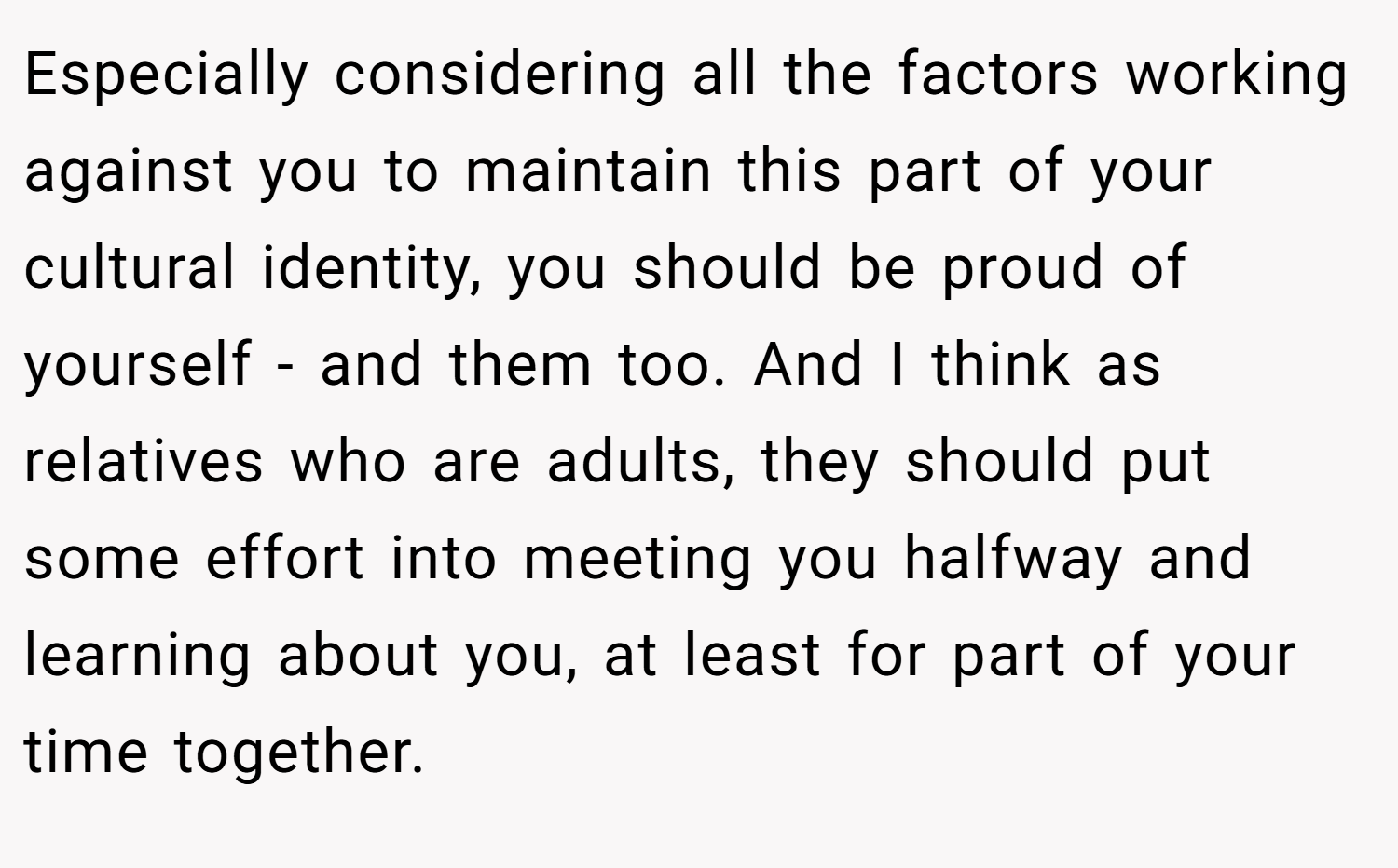 Especially considering all the factors working against you to maintain this part of your cultural identity, you should be proud of yourself - and them too. And I think as relatives who are adults, they should put some effort into meeting you halfway and learning about you, at least for part of your time together.