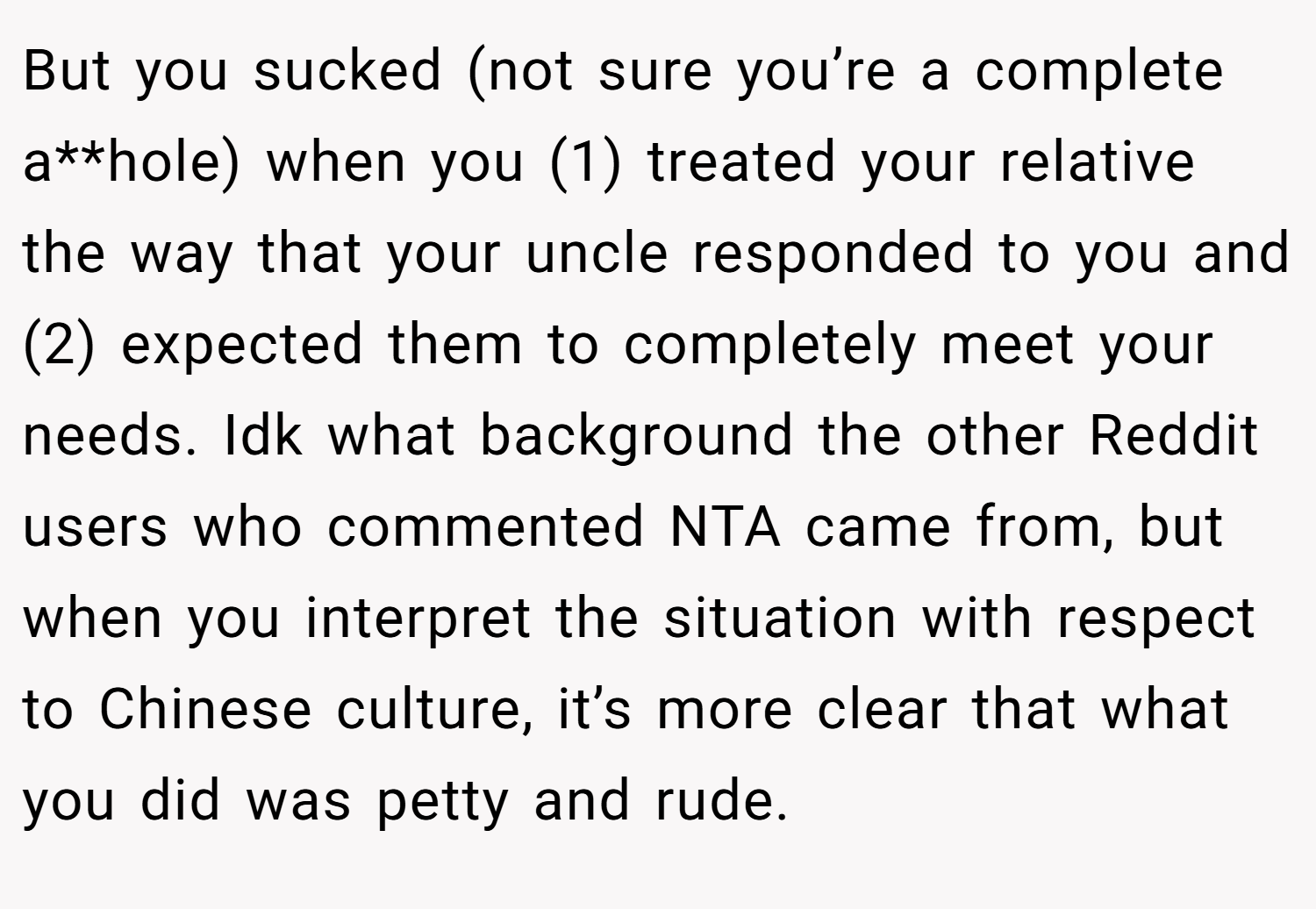 But you sucked (not sure you’re a complete a**hole) when you (1) treated your relative the way that your uncle responded to you and (2) expected them to completely meet your needs. Idk what background the other Reddit users who commented NTA came from, but when you interpret the situation with respect to Chinese culture, it’s more clear that what you did was petty and rude.