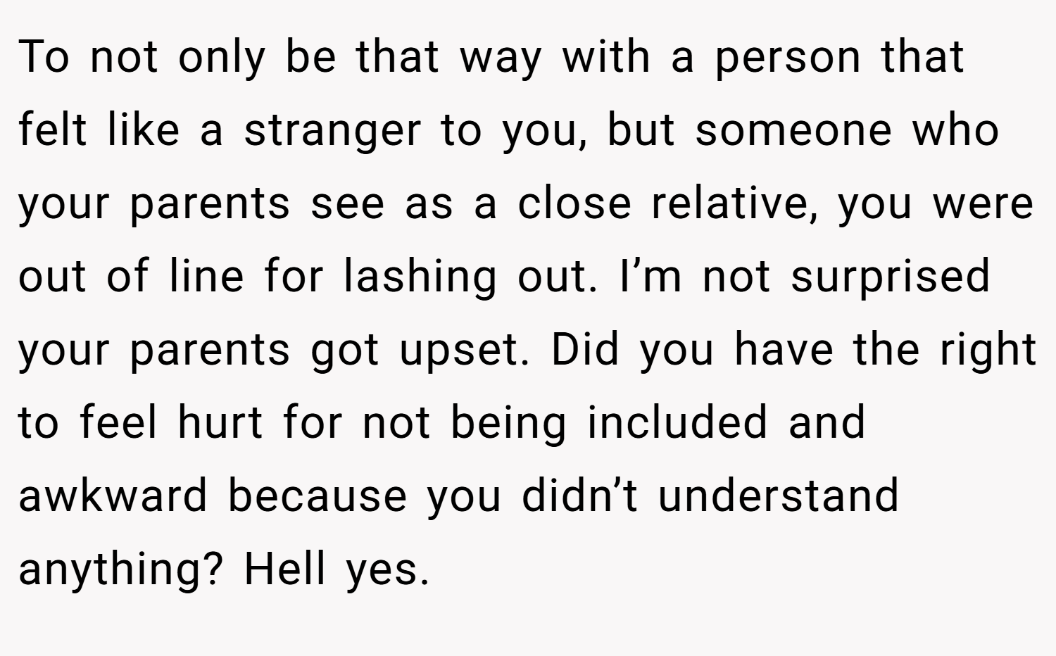 To not only be that way with a person that felt like a stranger to you, but someone who your parents see as a close relative, you were out of line for lashing out. I’m not surprised your parents got upset. Did you have the right to feel hurt for not being included and awkward because you didn’t understand anything? Hell yes.