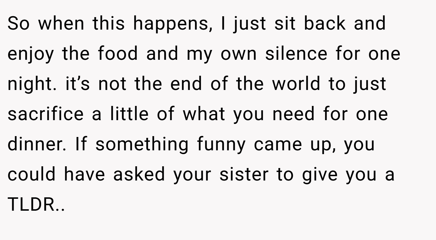 So when this happens, I just sit back and enjoy the food and my own silence for one night. it’s not the end of the world to just sacrifice a little of what you need for one dinner. If something funny came up, you could have asked your sister to give you a TLDR..