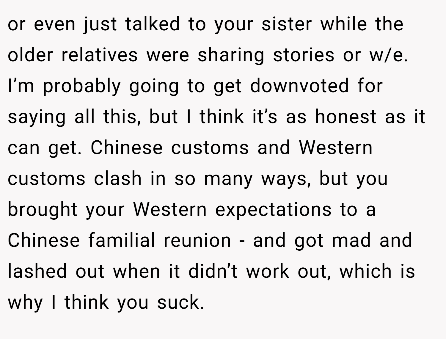 or even just talked to your sister while the older relatives were sharing stories or w/e. I’m probably going to get downvoted for saying all this, but I think it’s as honest as it can get. Chinese customs and Western customs clash in so many ways, but you brought your Western expectations to a Chinese familial reunion - and got mad and lashed out when it didn’t work out, which is why I think you suck.