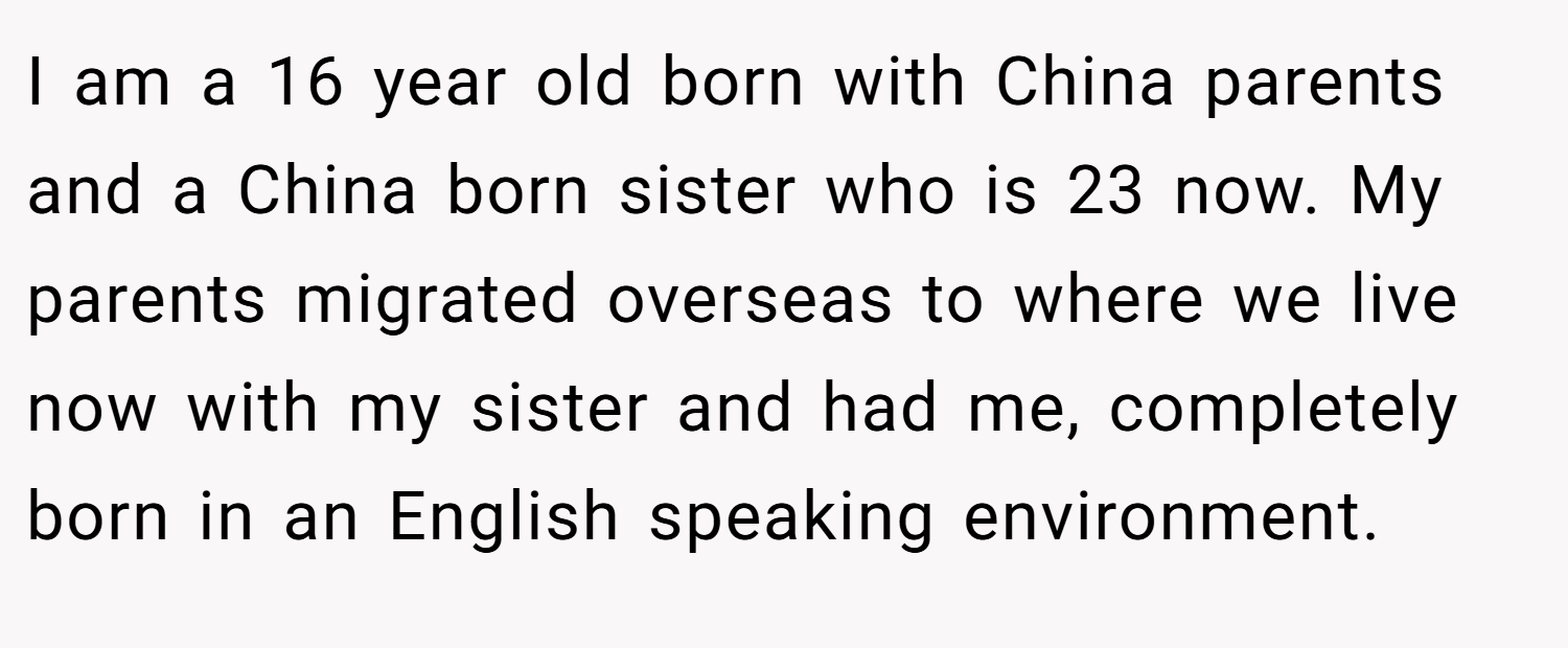 I am a 16 year old born with China parents and a China born sister who is 23 now. My parents migrated overseas to where we live now with my sister and had me, completely born in an English speaking environment.