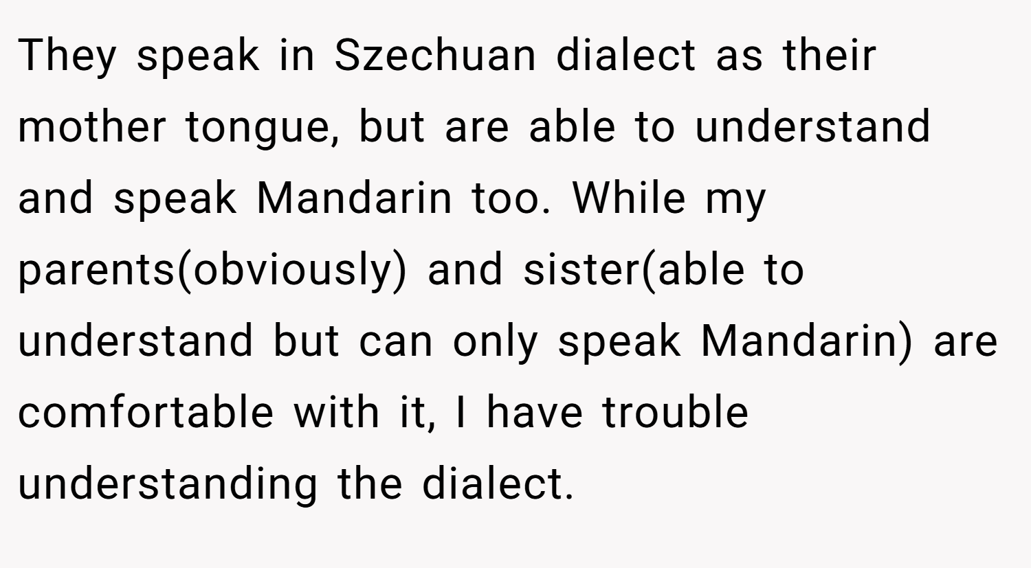 They speak in Szechuan dialect as their mother tongue, but are able to understand and speak Mandarin too. While my parents(obviously) and sister(able to understand but can only speak Mandarin) are comfortable with it, I have trouble understanding the dialect.