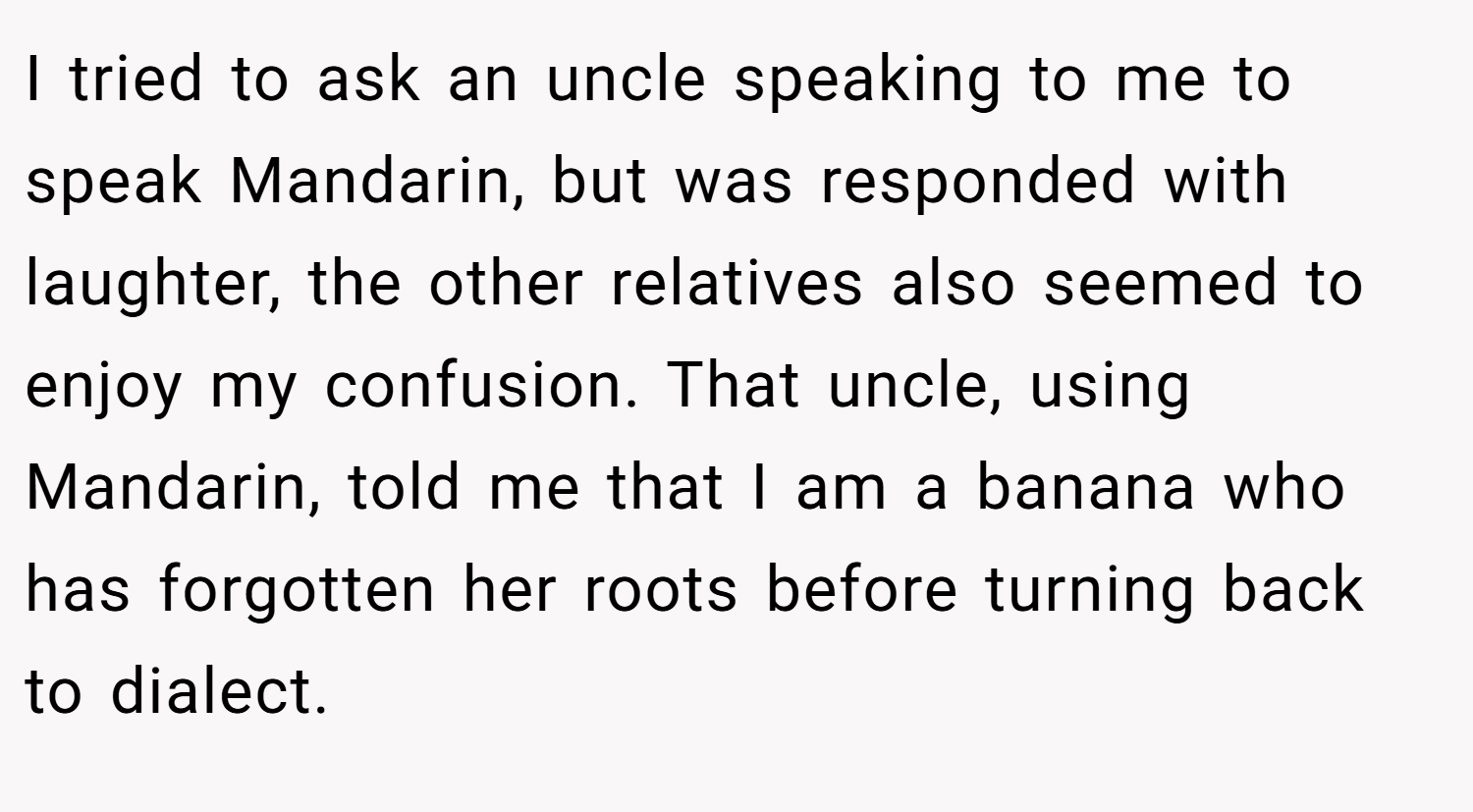 I tried to ask an uncle speaking to me to speak Mandarin, but was responded with laughter, the other relatives also seemed to enjoy my confusion. That uncle, using Mandarin, told me that I am a banana who has forgotten her roots before turning back to dialect.