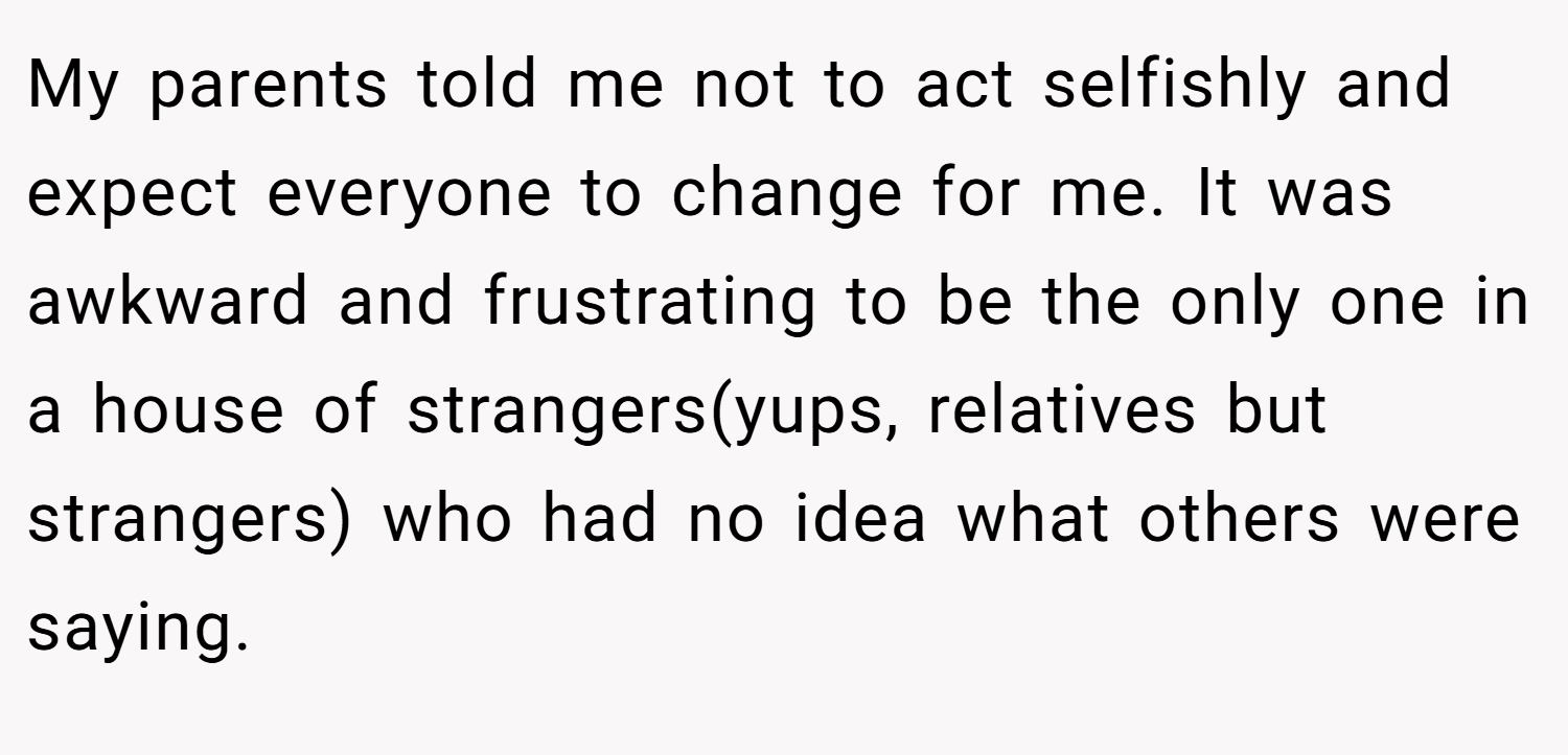 My parents told me not to act selfishly and expect everyone to change for me. It was awkward and frustrating to be the only one in a house of strangers(yups, relatives but strangers) who had no idea what others were saying.