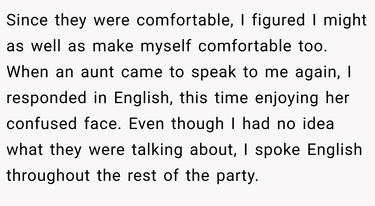 Since they were comfortable, I figured I might as well as make myself comfortable too. When an aunt came to speak to me again, I responded in English, this time enjoying her confused face. Even though I had no idea what they were talking about, I spoke English throughout the rest of the party.