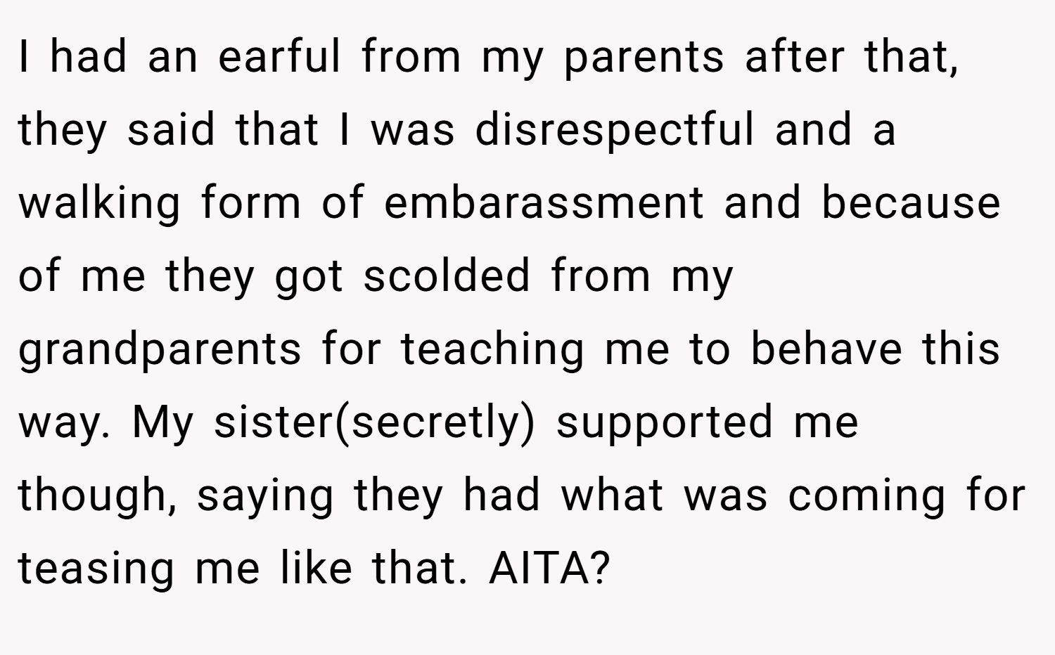 I had an earful from my parents after that, they said that I was disrespectful and a walking form of embarassment and because of me they got scolded from my grandparents for teaching me to behave this way. My sister(secretly) supported me though, saying they had what was coming for teasing me like that. AITA?