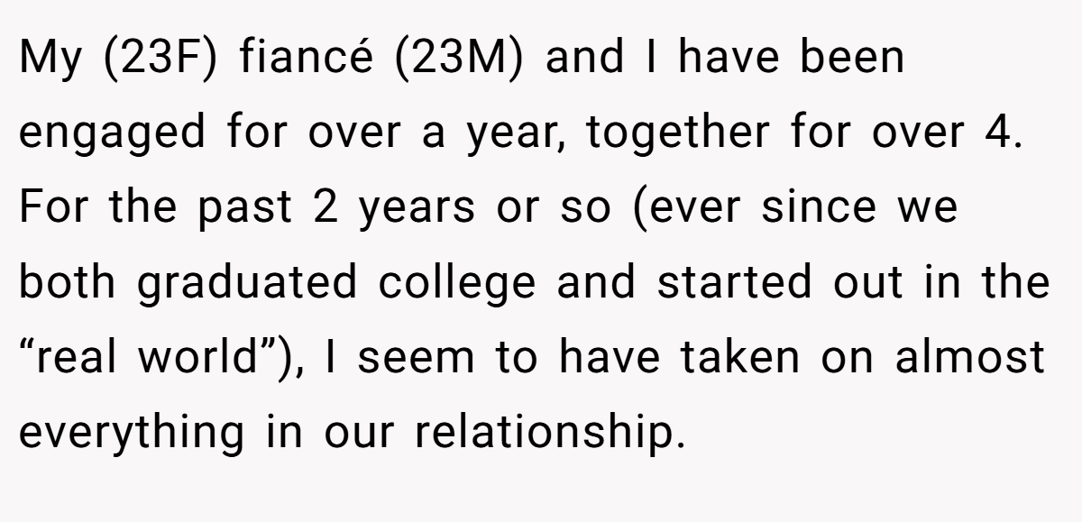 My (23F) fiancé (23M) and I have been engaged for over a year, together for over 4. For the past 2 years or so (ever since we both graduated college and started out in the “real world”), I seem to have taken on almost everything in our relationship.