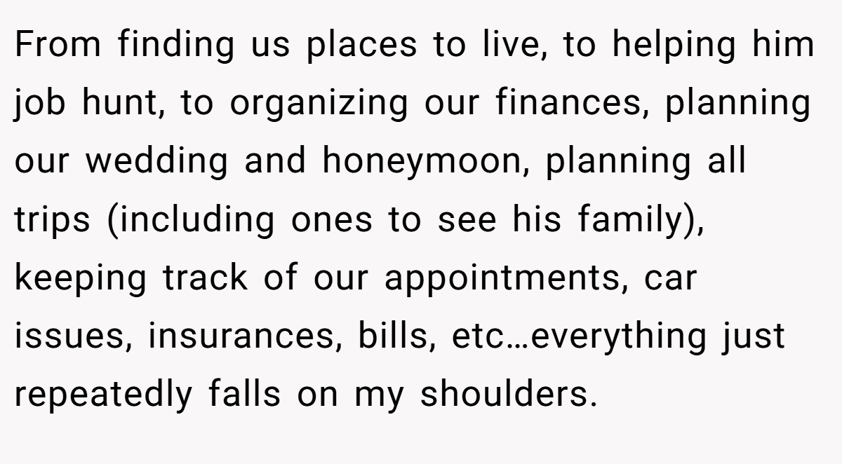 From finding us places to live, to helping him job hunt, to organizing our finances, planning our wedding and honeymoon, planning all trips (including ones to see his family), keeping track of our appointments, car issues, insurances, bills, etc…everything just repeatedly falls on my shoulders.