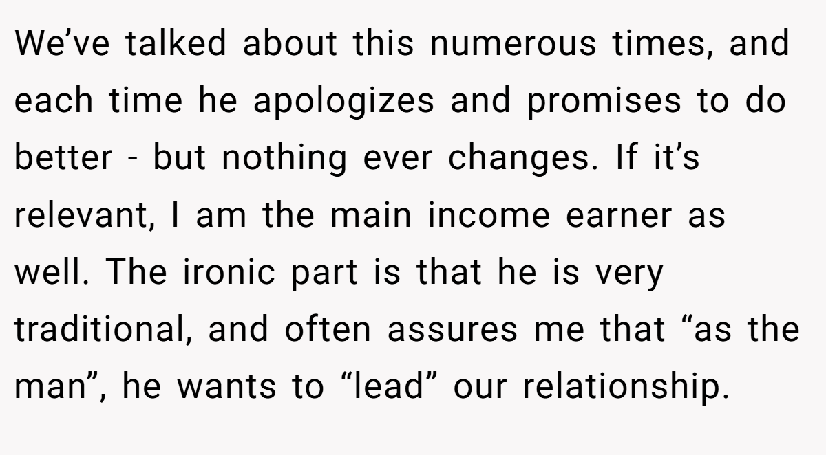 We’ve talked about this numerous times, and each time he apologizes and promises to do better - but nothing ever changes. If it’s relevant, I am the main income earner as well. The ironic part is that he is very traditional, and often assures me that “as the man”, he wants to “lead” our relationship.