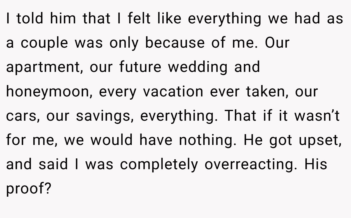 I told him that I felt like everything we had as a couple was only because of me. Our apartment, our future wedding and honeymoon, every vacation ever taken, our cars, our savings, everything. That if it wasn’t for me, we would have nothing. He got upset, and said I was completely overreacting. His proof?