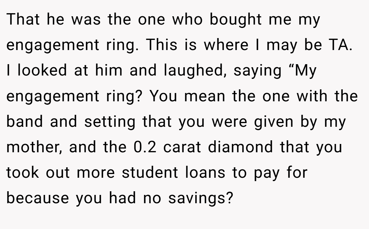 That he was the one who bought me my engagement ring. This is where I may be TA. I looked at him and laughed, saying “My engagement ring? You mean the one with the band and setting that you were given by my mother, and the 0.2 carat diamond that you took out more student loans to pay for because you had no savings?