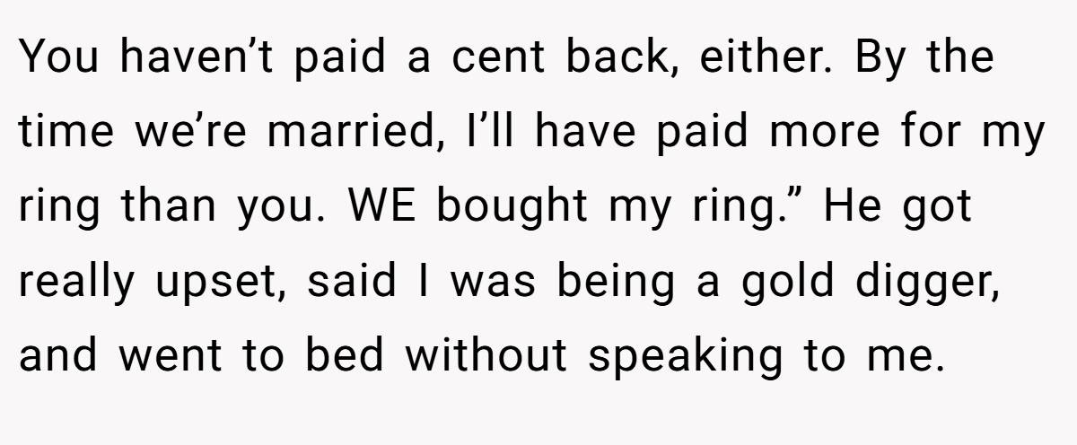 You haven’t paid a cent back, either. By the time we’re married, I’ll have paid more for my ring than you. WE bought my ring.” He got really upset, said I was being a gold digger, and went to bed without speaking to me.