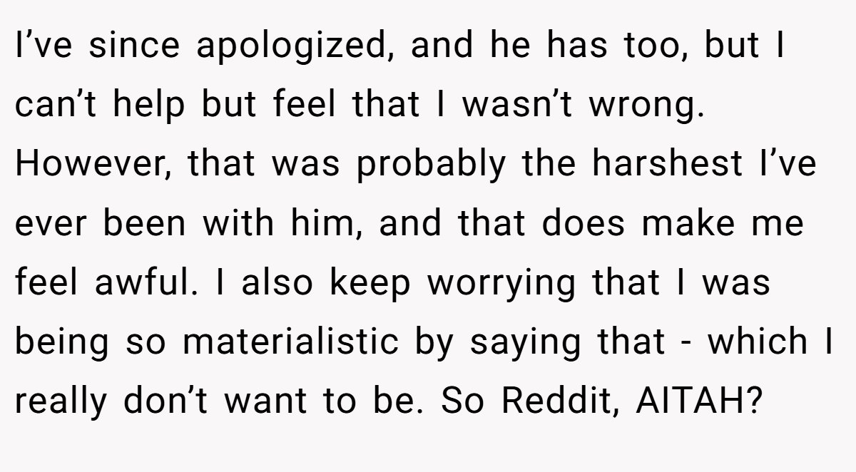 I’ve since apologized, and he has too, but I can’t help but feel that I wasn’t wrong. However, that was probably the harshest I’ve ever been with him, and that does make me feel awful. I also keep worrying that I was being so materialistic by saying that - which I really don’t want to be. So Reddit, AITAH?