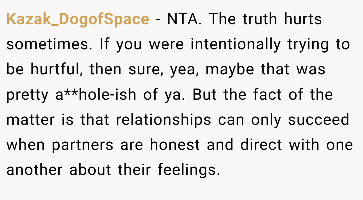 Kazak_DogofSpace - NTA. The truth hurts sometimes. If you were intentionally trying to be hurtful, then sure, yea, maybe that was pretty a**hole-ish of ya. But the fact of the matter is that relationships can only succeed when partners are honest and direct with one another about their feelings.