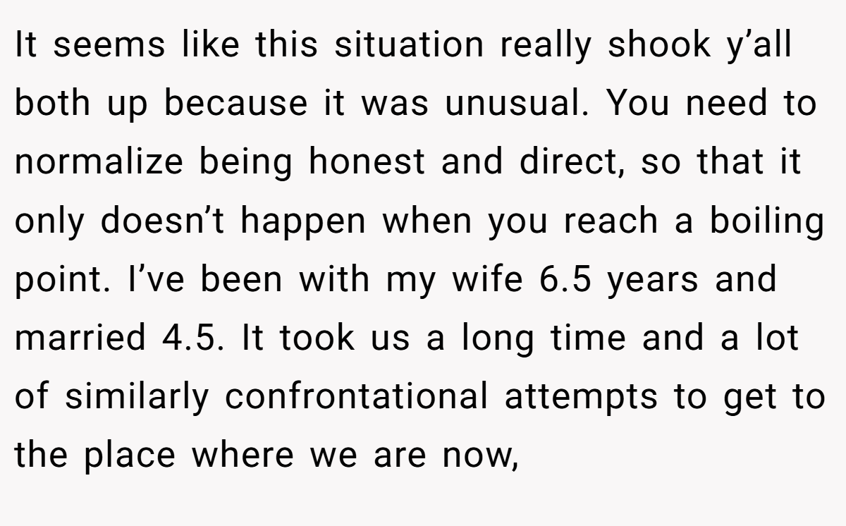 It seems like this situation really shook y’all both up because it was unusual. You need to normalize being honest and direct, so that it only doesn’t happen when you reach a boiling point. I’ve been with my wife 6.5 years and married 4.5. It took us a long time and a lot of similarly confrontational attempts to get to the place where we are now,
