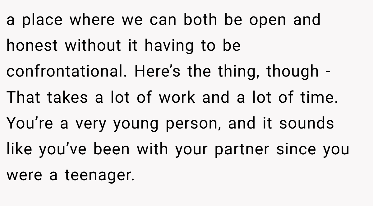 a place where we can both be open and honest without it having to be confrontational. Here’s the thing, though - That takes a lot of work and a lot of time. You’re a very young person, and it sounds like you’ve been with your partner since you were a teenager.
