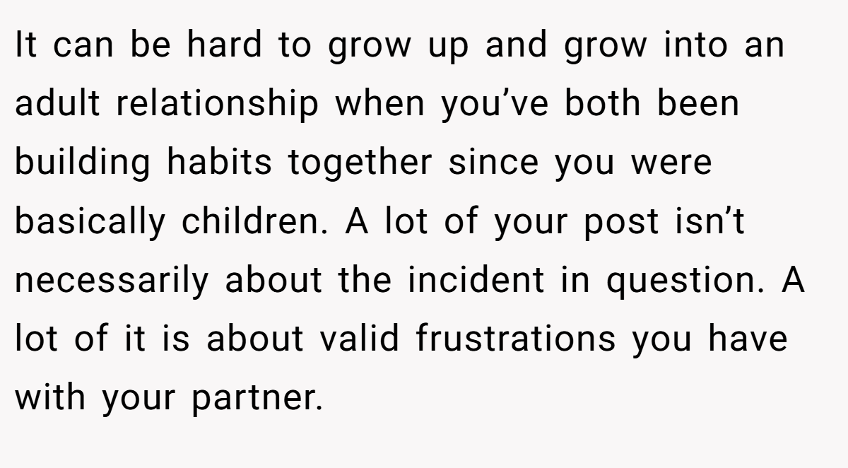It can be hard to grow up and grow into an adult relationship when you’ve both been building habits together since you were basically children. A lot of your post isn’t necessarily about the incident in question. A lot of it is about valid frustrations you have with your partner.