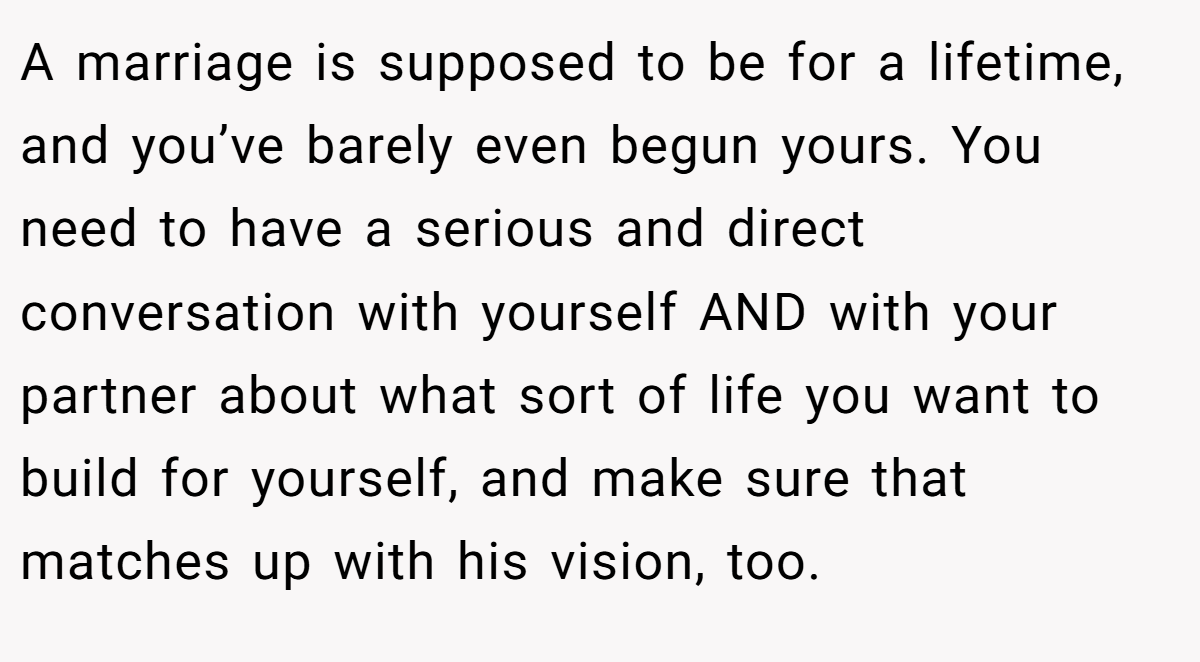 A marriage is supposed to be for a lifetime, and you’ve barely even begun yours. You need to have a serious and direct conversation with yourself AND with your partner about what sort of life you want to build for yourself, and make sure that matches up with his vision, too.