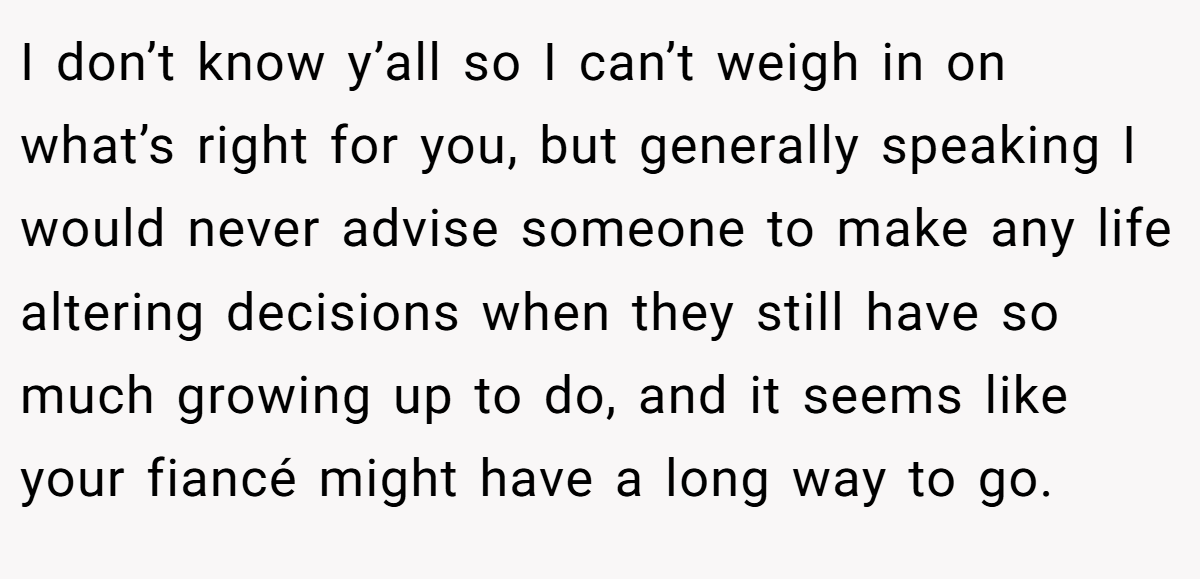 I don’t know y’all so I can’t weigh in on what’s right for you, but generally speaking I would never advise someone to make any life altering decisions when they still have so much growing up to do, and it seems like your fiancé might have a long way to go.