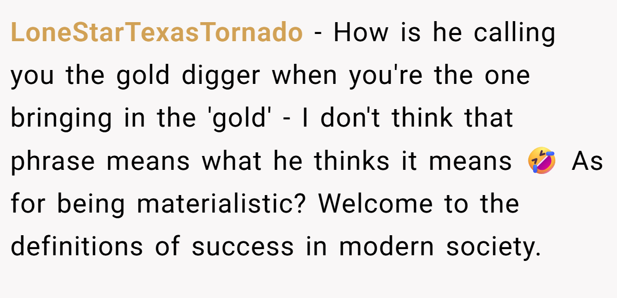 LoneStarTexasTornado - How is he calling you the gold digger when you're the one bringing in the 'gold' - I don't think that phrase means what he thinks it means 🤣 As for being materialistic? Welcome to the definitions of success in modern society.