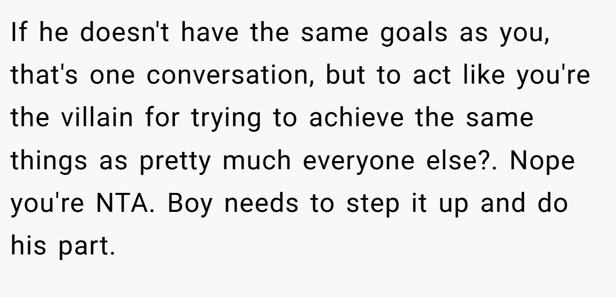 If he doesn't have the same goals as you, that's one conversation, but to act like you're the villain for trying to achieve the same things as pretty much everyone else?. Nope you're NTA. Boy needs to step it up and do his part.
