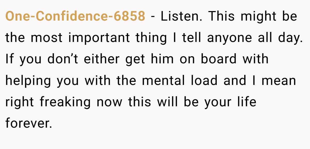 One-Confidence-6858 - Listen. This might be the most important thing I tell anyone all day. If you don’t either get him on board with helping you with the mental load and I mean right freaking now this will be your life forever.
